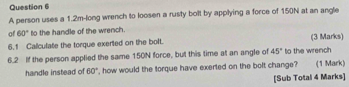 A person uses a 1.2m -long wrench to loosen a rusty bolt by applying a force of 150N at an angle 
of 60° to the handle of the wrench. 
6.1 Calculate the torque exerted on the bolt. (3 Marks) 
6.2 If the person applied the same 150N force, but this time at an angle of 45° to the wrench 
handle instead of 60° , how would the torque have exerted on the bolt change? (1 Mark) 
[Sub Total 4 Marks]