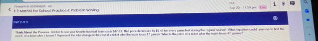 71H MA14 8- G027008/05 - 4.5 DUL 
1-7: MathX, for School: Practice & Problem Solving Se 20-11.59 om 
Part 2 of 3 
Thiek About the Process. A ticket to see your favorite baseball team costs $47.63. That price decreases by $0.41 for every game lost during the regular season. What equalion could you use to find the 
cost C of a ticket after L losses? Represent the total change in the cost of a ticket after the team loses 47 games. What is the price of a ticket after the team loses 47 games?