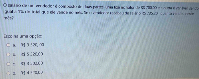 salário de um vendedor é composto de duas partes: uma fixa no valor de R$ 700,00 e a outra é variável, sendo
igual a 1% do total que ele vende no mês. Se o vendedor recebeu de salário R$ 735,20 , quanto vendeu neste
mês?
Escolha uma opção:
a. R$ 3 520, 00
b. R$ 5 320,00
c. R$ 3 502,00
d. R$ 4 520,00