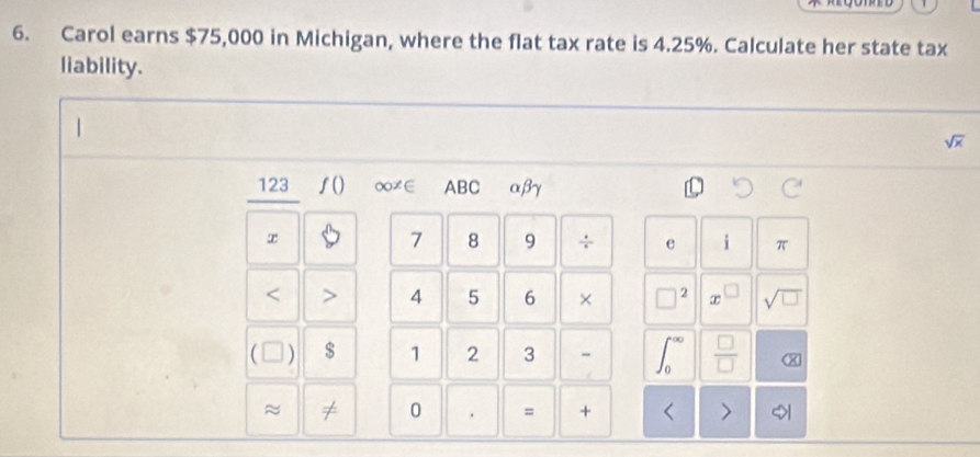 Carol earns $75,000 in Michigan, where the flat tax rate is 4.25%. Calculate her state tax 
liability.
sqrt(x)
123 ƒ() ∞≠∈ ABC αβγ
x
7 8 9 ÷ e i π 
< > 4 5 6 × □^2 □ sqrt(□ )
( ) $ 1 2 3 - ∈t _0^((∈fty) frac □)□  X 
≈ 
0 . = + 
1