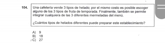 Una cafetería vende 3 tipos de helado; por el mismo costo es posible escoger
alguno de los 3 tipos de fruta de temporada. Finalmente, también se permite
integrar cualquiera de las 3 diferentes mermeladas del menú.
¿Cuántos tipos de helados diferentes puede preparar este establecimiento?
A) 9
B) 18
C) 27