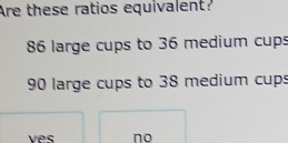 Are these ratios equivalent?
86 large cups to 36 medium cups
90 large cups to 38 medium cup:
ves no