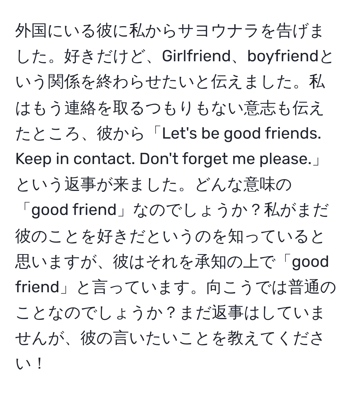 外国にいる彼に私からサヨウナラを告げました。好きだけど、Girlfriend、boyfriendという関係を終わらせたいと伝えました。私はもう連絡を取るつもりもない意志も伝えたところ、彼から「Let's be good friends. Keep in contact. Don't forget me please.」という返事が来ました。どんな意味の「good friend」なのでしょうか？私がまだ彼のことを好きだというのを知っていると思いますが、彼はそれを承知の上で「good friend」と言っています。向こうでは普通のことなのでしょうか？まだ返事はしていませんが、彼の言いたいことを教えてください！