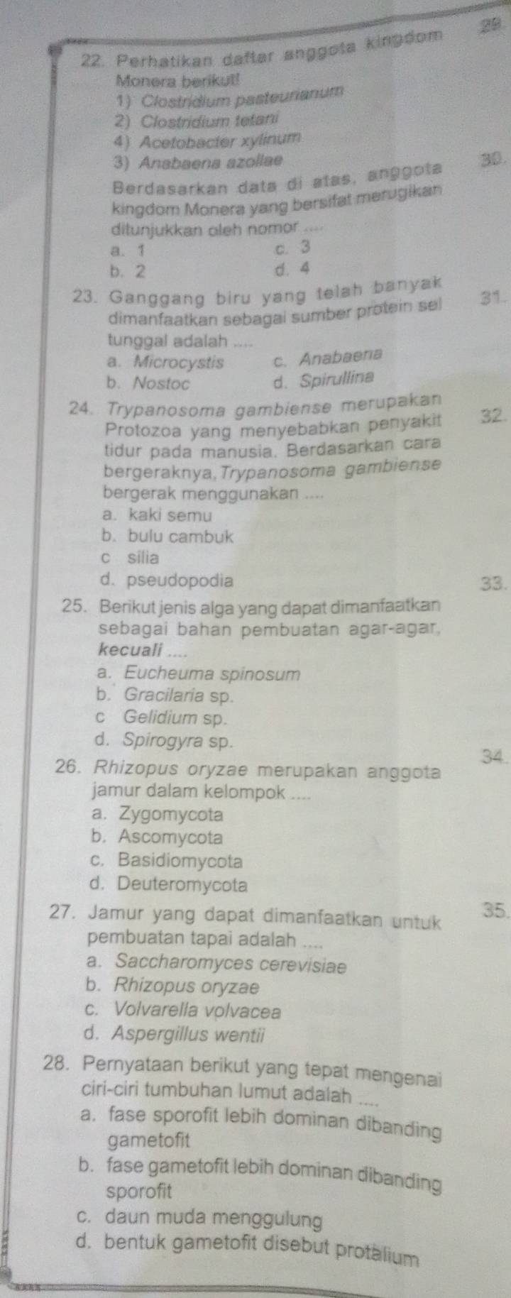 Perhatikan daftar anggota kingdom 29
Monera berikut!
1) Clostridium pasteurianum
2) Clostridium tetani
4) Acetobacter xylinum
3) Anabaena azollae
Berdasarkan data di atas, anggota 30.
kingdom Monera yang bersifat merugikan
ditunjukkan oleh nomor
a. 1 c. 3
b. 2 d. 4
23. Ganggang biru yang telah banyak 31.
dimanfaatkan sebagai sumber protein sel
tunggal adalah ....
a. Microcystis c. Anabaena
b. Nostoc
d. Spirullina
24. Trypanosoma gambiense merupakan
Protozoa yang menyebabkan penyakit 32.
tidur pada manusia. Berdasarkan cara
bergeraknya, Trypanosoma gambiense
bergerak menggunakan ....
a. kaki semu
b. bulu cambuk
c silia
d. pseudopodia 33.
25. Berikut jenis alga yang dapat dimanfaatkan
sebagai bahan pembuatan agar-agar,
kecuali ....
a. Eucheuma spinosum
b. Gracilaria sp.
c Gelidium sp.
d. Spirogyra sp.
34
26. Rhizopus oryzae merupakan anggota
jamur dalam kelompok ....
a. Zygomycota
b.Ascomycota
c. Basidiomycota
d. Deuteromycota
27. Jamur yang dapat dimanfaatkan untuk 35.
pembuatan tapai adalah ....
a. Saccharomyces cerevisiae
b. Rhizopus oryzae
c. Volvarella volvacea
d. Aspergillus wentii
28. Pernyataan berikut yang tepat mengenai
ciri-ciri tumbuhan lumut adalah ...
a. fase sporofit lebih dominan dibanding
gametofit
b. fase gametofit lebih dominan dibanding
sporofit
c. daun muda menggulung
d. bentuk gametofit disebut protalium