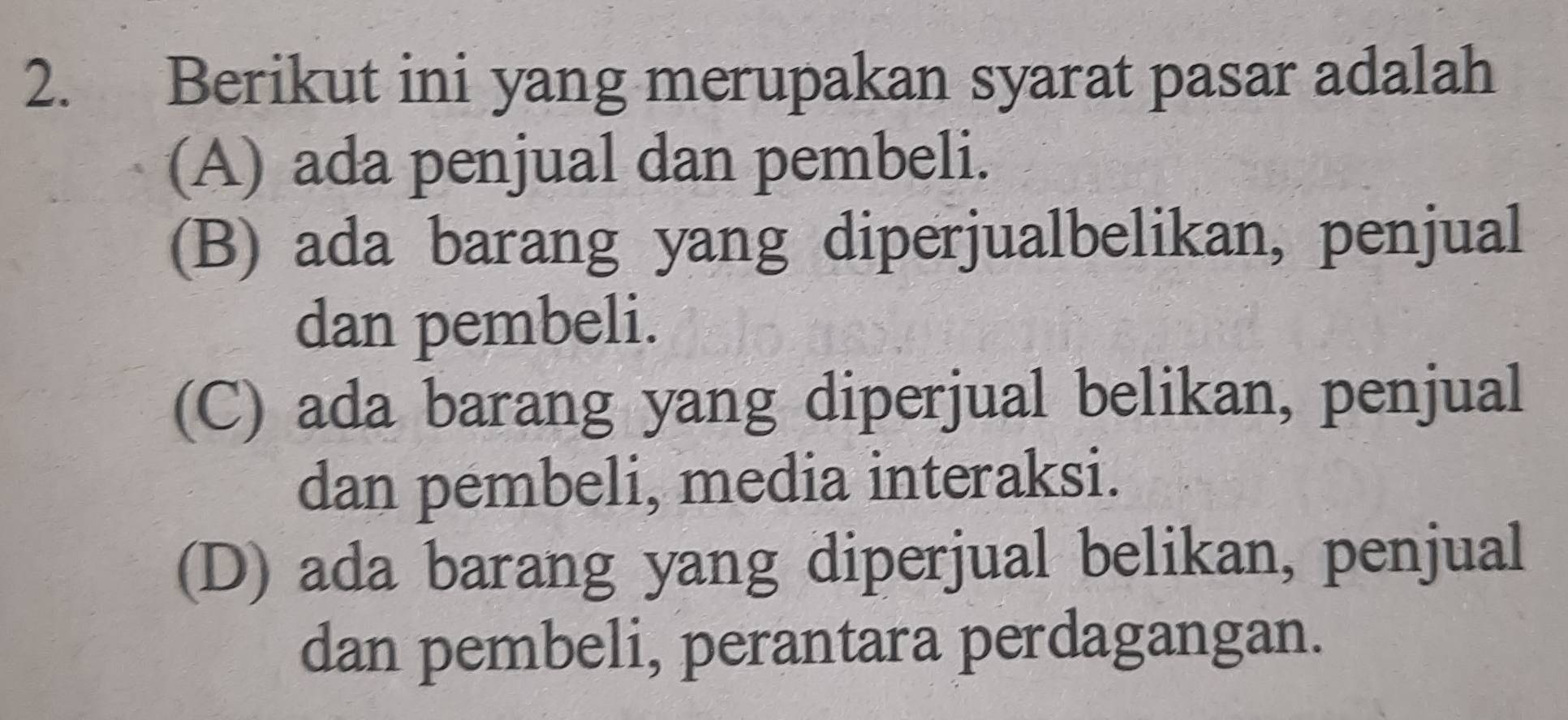 Berikut ini yang merupakan syarat pasar adalah
(A) ada penjual dan pembeli.
(B) ada barang yang diperjualbelikan, penjual
dan pembeli.
(C) ada barang yang diperjual belikan, penjual
dan pembeli, media interaksi.
(D) ada barang yang diperjual belikan, penjual
dan pembeli, perantara perdagangan.