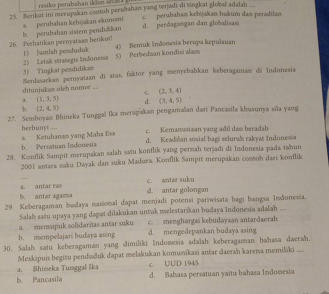 resiko perubahan iklim secara g
25. Berikut ini merupakan contoh perubahan yang terjadi di tingkat global adalah ....
a. perubahan kebijakan ekonomi c. perubahan kebijakan hukum dan peradilan
b. perubahan sistem pendidikan d. perdagangan dan globalisasi
26. Perhatikan pernyataan berikut!
1) Jumlah penduduk 4) Bentuk Indonesia berupa kepulauan
2) Letak strategis Indonesia 5) Perbedaan kondisi alam
3) Tingkat pendidikan
Berdasarkan pernyataan di atas, faktor yang menyebabkan keberagaman di Indonesia
ditunjukan oleh nomor ....
C. (2,3,4)
a. (1,3,5) (3,4,5)
d.
b. (2,4,5)
27. Semboyan Bhineka Tunggal Ika merupakan pengamalan dari Pancasila khusunya sila yang
berbunyi ....
c. Kemanusiaan yang adil dan beradab
a. Ketuhanan yang Maha Esa
d. Keadilan sosial bagi seluruh rakyat Indonesia
b. Persatuan Indonesia
28. Konflik Sampit merupakan salah satu konflik yang pernah terjadi di Indonesia pada tahun
2001 antara suku Dayak dan suku Madura. Konflik Sampit merupakan contoh dari konflik
…
a. antar ras c. antar suku
d. antar golongan
b. antar agama
29. Keberagaman budaya nasional dapat menjadi potensi pariwisata bagi bangsa Indonesia.
Salah satu upaya yang dapat dilakukan untuk melestarikan budaya Indonesia adalah ....
a. memupuk solidaritas antar suku c. menghargai kebudayaan antardaerah
b. mempelajari budaya asing d. mengedepankan budaya asing
30. Salah satu keberagaman yang dimiliki Indonesia adalah keberagaman bahasa daerah.
Meskipun begitu penduduk dapat melakukan komunikasi antar daerah karena memiliki ....
a. Bhineka Tunggal Ika c. UUD 1945
b. Pancasila d. Bahasa persatuan yaitu bahasa Indonesia