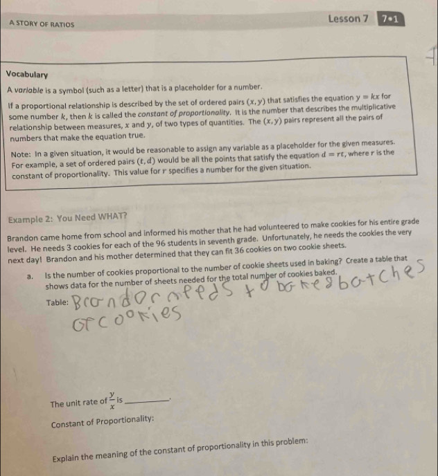 A STORY OF RATIOS Lesson 7 7· 1 
Vocabulary 
A voriable is a symbol (such as a letter) that is a placeholder for a number. 
If a proportional relationship is described by the set of ordered pairs (x,y) that satisfies the equation y=kx for 
some number k, then k is called the constant of proportionality. It is the number that describes the multiplicative 
relationship between measures, x and y, of two types of quantities. The (x,y) pairs represent all the pairs of 
numbers that make the equation true. 
Note: In a given situation, it would be reasonable to assign any variable as a placeholder for the given measures. 
For example, a set of ordered pairs (t,d) would be all the points that satisfy the equation d=rt , where r is the 
constant of proportionality. This value for r specifies a number for the given situation. 
Example 2: You Need WHAT? 
Brandon came home from school and informed his mother that he had volunteered to make cookies for his entire grade 
level. He needs 3 cookies for each of the 96 students in seventh grade. Unfortunately, he needs the cookies the very 
next day! Brandon and his mother determined that they can fit 36 cookies on two cookie sheets. 
a. Is the number of cookies proportional to the number of cookie sheets used in baking? Create a table that 
shows data for the number of sheets needed for the total number of cookies baked. 
Tabie: 
The unit rate of  y/x  is_ . 
Constant of Proportionality: 
Explain the meaning of the constant of proportionality in this problem: