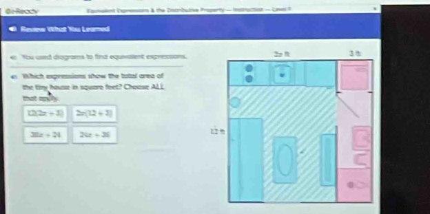 Or Ready lgunalent Dxpresion & the Dsambutve Property — Instruction - Lawel 6
Reverw What Yu Leamed
e You used diegrams to find equvalent expressons.
_
Which expressions show the tatal area of
the tiry house in square feet? Chouse ALL
mot any .
12(2x+3) 2x(12+3)
32x+24 28x+36