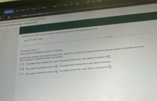 Oe , O edfr
A = wWw saw ateatre com _ fa h t __ = a 7e 17 salba_ 202 daJee 1 8fde tad e / as rment .
a = tog

ne and Polynamials Arsssment
Fel the ans of the hecton, and then dcorthe the behaus of the graph at each roro
f(x)=x^3+10x^2=04x
c∞
The nUwre
Le a comea to sprate a a rded ) □ 
Discribe the betavior of the graph at each pers. Select the correct choice below and fill in the answer beax(es) to complete your choice
(U ue a comena to separate anosors as needed )
A. The graph never cosses the saxs. The graph touches the x axs without crossing it at □
B. The graph crosses the s axis at □ The graph never touches the s-aas without crosung it
C. The graph crosses the x axis at □ The graph touches the x axis without crossing it at