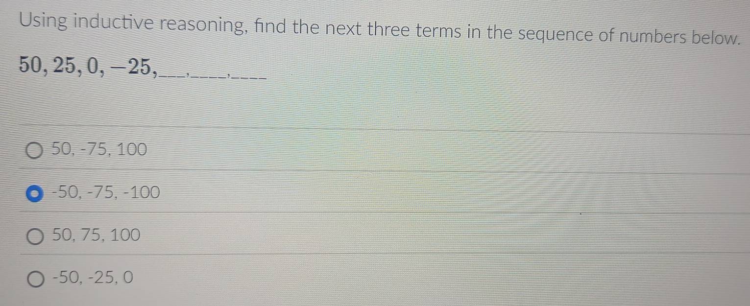 Using inductive reasoning, find the next three terms in the sequence of numbers below.
50, 25, 0, −25,_ ,_
_
50, -75, 100
−50, −75, −100
50, 75, 100
-50, -25, 0