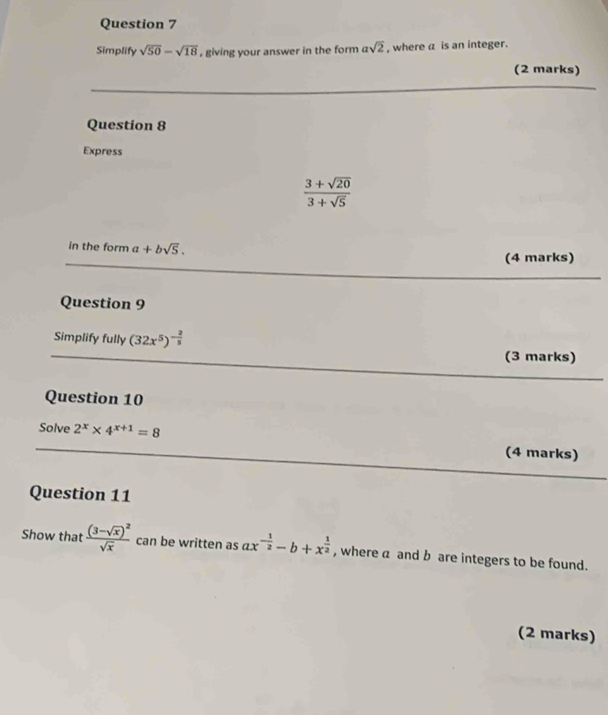 Simplify sqrt(50)-sqrt(18) , giving your answer in the form asqrt(2) , where a is an integer. 
(2 marks) 
Question 8 
Express
 (3+sqrt(20))/3+sqrt(5) 
in the form a+bsqrt(5). 
(4 marks) 
Question 9 
Simplify fully (32x^5)^- 2/5 
(3 marks) 
Question 10 
Solve 2^x* 4^(x+1)=8 (4 marks) 
Question 11 
Show that frac (3-sqrt(x))^2sqrt(x) can be written as ax^(-frac 1)2-b+x^(frac 1)2 , where a and b are integers to be found. 
(2 marks)