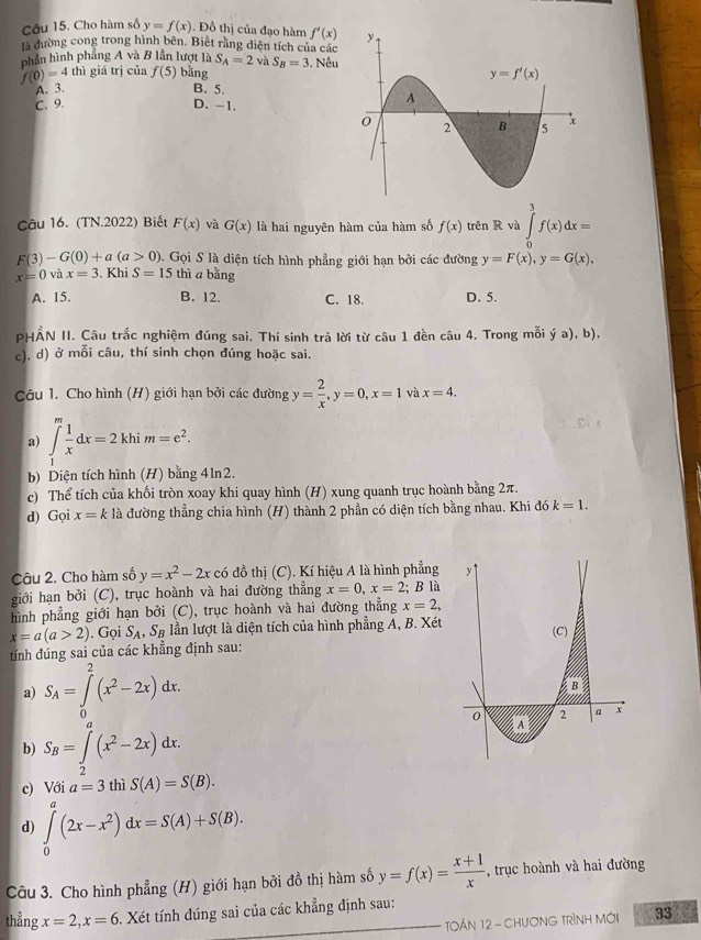 Cho hàm số y=f(x). Đồ thị của đạo hàm f'(x)
là đường cong trong hình bên. Biết rằng diện tích của các
phần hình phẳng A và B lần lượt là S_A=2 và
f(0)=4 thì giá trị của f(5) bằng S_B=3. Nếu
A. 3. B. 5.
C. 9. D. -1.
Câu 16. (TN.2022) Biết F(x) và G(x) là hai nguyên hàm của hàm số f(x) trên R và ∈tlimits _0^(3f(x)dx=
F(3)-G(0)+a(a>0) 0. Gọi S là diện tích hình phẳng giới hạn bởi các đường y=F(x),y=G(x),
x=0 và x=3 Khi S=15 thì a bǎng
A. 15. B. 12. C. 18. D. 5.
PHẢN II. Câu trắc nghiệm đúng sai. Thí sinh trả lời từ câu 1 đến câu 4. Trong mỗi ý a), b),
c), d) ở mỗi câu, thí sinh chọn đúng hoặc sai.
Câu 1. Cho hình (H) giới hạn bởi các đường y=frac 2)x,y=0,x=1 và x=4.
a) ∈t _1^(mfrac 1)xdx=2khim=e^2.
b) Diện tích hình (H) bằng 4ln2.
c) Thể tích của khối tròn xoay khi quay hình (H) xung quanh trục hoành bằng 2π.
d) Gọi x=kle la đường thẳng chia hình (H) thành 2 phần có diện tích bằng nhau. Khi đó k=1.
Câu 2. Cho hàm số y=x^2-2x có đồ thị (C). Kí hiệu A là hình phẳng 
giới hạn bởi (C), trục hoành và hai đường thẳng x=0,x=2; B là
hình phẳng giới hạn bởi (C), trục hoành và hai đường thẳng x=2,
x=a(a>2). Gọi S_A,S_B lần lượt là diện tích của hình phẳng A, B. Xét
tính đúng sai của các khẳng định sau:
a) S_A=∈tlimits _0^(2(x^2)-2x)dx.
b) S_B=∈tlimits _2^(a(x^2)-2x)dx.
c) Với a=3 thì S(A)=S(B).
d) ∈tlimits _0^(a(2x-x^2))dx=S(A)+S(B).
Câu 3. Cho hình phẳng (H) giới hạn bởi đồ thị hàm số y=f(x)= (x+1)/x  , trục hoành và hai đường
thẳng x=2,x=6 Xét tính đúng sai của các khẳng định sau:
TOÁN 12 - CHươNG TRìNH MớI 33