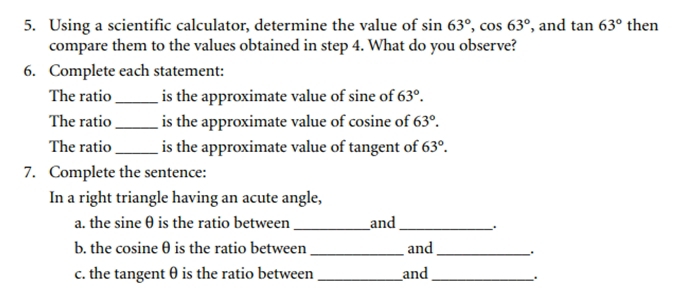 Using a scientific calculator, determine the value of sin 63°, cos 63° , and tan 63° then 
compare them to the values obtained in step 4. What do you observe? 
6. Complete each statement: 
The ratio _is the approximate value of sine of 63°. 
The ratio_ is the approximate value of cosine of 63°. 
The ratio _is the approximate value of tangent of 63°. 
7. Complete the sentence: 
In a right triangle having an acute angle, 
a. the sine θ is the ratio between _and _. 
b. the cosine θ is the ratio between_ and_ . 
c. the tangent θ is the ratio between_ and_ 
.