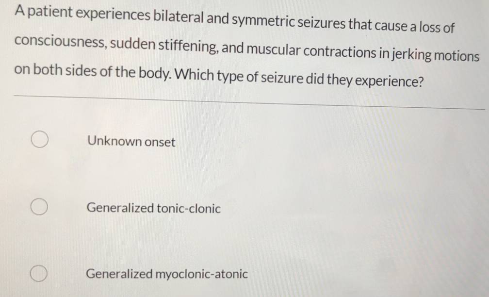 A patient experiences bilateral and symmetric seizures that cause a loss of
consciousness, sudden stiffening, and muscular contractions in jerking motions
on both sides of the body. Which type of seizure did they experience?
Unknown onset
Generalized tonic-clonic
Generalized myoclonic-atonic