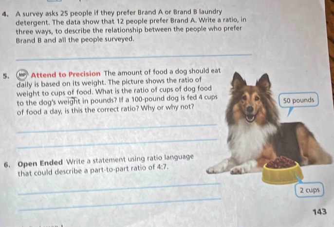 A survey asks 25 people if they prefer Brand A or Brand B laundry 
detergent. The data show that 12 people prefer Brand A. Write a ratio, in 
three ways, to describe the relationship between the people who prefer 
Brand B and all the people surveyed. 
_ 
5. MPAttend to Precision The amount of food a dog should eat 
daily is based on its weight. The picture shows the ratio of 
weight to cups of food. What is the ratio of cups of dog food 
to the dog's weight in pounds? If a 100-pound dog is fed 4 cups 
of food a day, is this the correct ratio? Why or why not? 50 pounds
_ 
_ 
6. Open Ended Write a statement using ratio language 
that could describe a part-to-part ratio of 4:7. 
_ 
_
2 cups
143