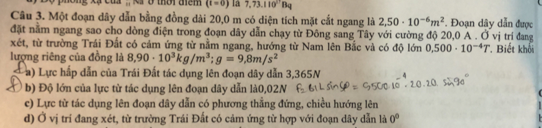 Nã ở thời điểm (t=0) là 7,73.110^(17)Bq
Câu 3. Một đoạn dây dẫn bằng đồng dài 20,0 m có diện tích mặt cắt ngang là 2,50· 10^(-6)m^2. Đoạn dây dẫn được
đặt nằm ngang sao cho dòng điện trong đoạn dây dẫn chạy từ Đông sang Tây với cường độ 20,0 A. Ở vị trí đang
xét, từ trường Trái Đất có cảm ứng từ nằm ngang, hướng từ Nam lên Bắc và có độ lớn 0,500· 10^(-4)T *. Biết khối
lượng riêng của đồng là 8,90· 10^3kg/m^3; g=9,8m/s^2
a) Lực hấp dẫn của Trái Đất tác dụng lên đoạn dây dẫn 3,365N
b) Độ lớn của lực từ tác dụng lên đoạn dây dẫn là0,02N
c) Lực từ tác dụng lên đoạn dây dẫn có phương thẳng đứng, chiều hướng lên
d) Ở vị trí đang xét, từ trường Trái Đất có cảm ứng từ hợp với đoạn dây dẫn là 0^0