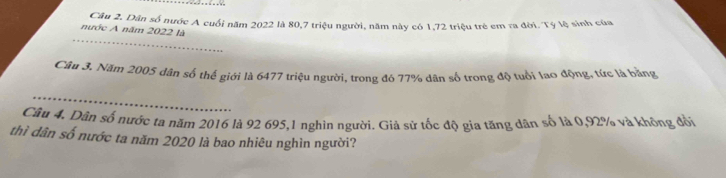 nước A năm 2022 là Câu 2. Dân số nước A cuối năm 2022 là 80, 7 triệu người, năm này có 1, 72 triệu trẻ em ra đời. Tý lệ sinh của 
_ 
Cầu 3. Năm 2005 dân số thế giới là 6477 triệu người, trong đó 77% dân số trong độ tuổi lao động, tức là bằng 
_ 
Câu 4. Dân số nước ta năm 2016 là 92 695, 1 nghìn người. Giả sử tốc độ gia tăng dân số là 0,92% và không đổi 
thì dân số nước ta năm 2020 là bao nhiêu nghìn người?