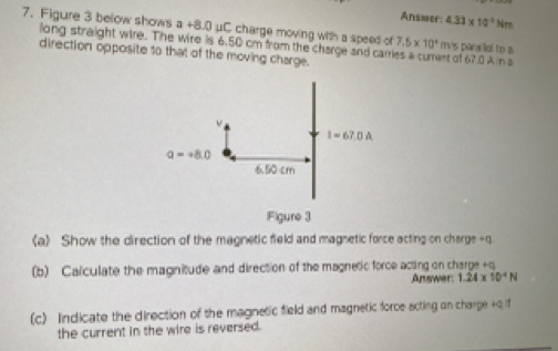 Answer: 4.31* 10^(-5) Nrm
7. Figure 3 below shows a +8.0 μC charge moving with a speed of 7.5* 10^4 mi's para lel to 3 nt at 6? 0 An s
long straight wire. The wire is 6.50 cm from the charce and can
direction opposite to that of the moving charge.
(a) Show the direction of the magnetic field and magnetic force acting on charge -q
(b) Calculate the magnitude and direction of the magnetic force acting on charge +q
Answer: 1.24* 10^(-4)N
(c) Indicate the direction of the magnetic field and magnetic force acting on charge +q if
the current in the wire is reversed.