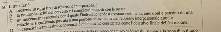 Il transfer è
A. presente in ogni tipo di relazione interpersonale
B. la neuroplasticità del cervello e i complessi rapporti con la mente
C un meceanismo mentale per il quale l'individuo tende a spostare sentimenti, emozioni e pensieri da una
relazione significante passata a una persona coinvolta in una relazione interpersonale attuale.
D. la capacità di trasferire conoscenze è chiaramente considerata come l’obiettivo finale dell’istruzione.
i o sviluppo cognitivo di Vgotskii riguarda la zona di sviluppo