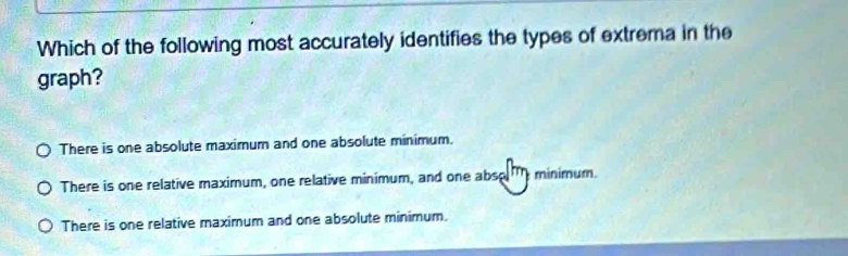 Which of the following most accurately identifies the types of extrema in the
graph?
There is one absolute maximum and one absolute minimum.
There is one relative maximum, one relative minimum, and one abso minimum.
There is one relative maximum and one absolute minimum.