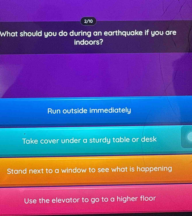 2/10
What should you do during an earthquake if you are
indoors?
Run outside immediately
Take cover under a sturdy table or desk
Stand next to a window to see what is happening
Use the elevator to go to a higher floor