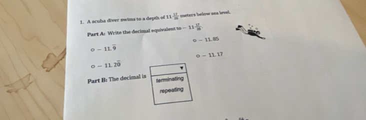 A scuba diver swims to a depth of 11 17/20  meters below sea level. 
Part A: Write the decimal equivalent to -11 17/29 .
o-11.85
o-11.overline 9
o-11.17
O-11.2overline 0
Part B: The decimal is terminating 
repeating