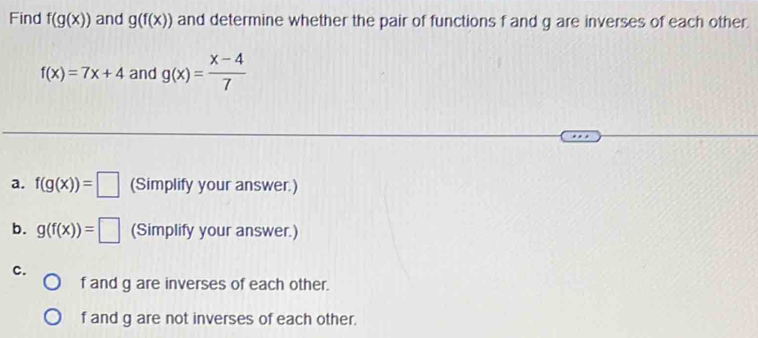 Find f(g(x)) and g(f(x)) and determine whether the pair of functions f and g are inverses of each other.
f(x)=7x+4 and g(x)= (x-4)/7 
a. f(g(x))=□ (Simplify your answer.) 
b. g(f(x))=□ (Simplify your answer.) 
c.
f and g are inverses of each other.
f and g are not inverses of each other.