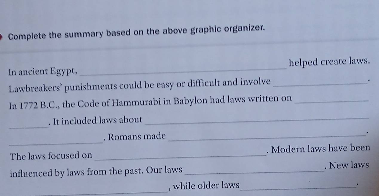 Complete the summary based on the above graphic organizer. 
In ancient Egypt, _helped create laws. 
Lawbreakers’ punishments could be easy or difficult and involve_ 
. 
In 1772 B.C., the Code of Hammurabi in Babylon had laws written on_ 
_ 
. It included laws about 
_ 
_ 
. Romans made_ 
. 
The laws focused on _. Modern laws have been 
influenced by laws from the past. Our laws _. New laws 
_ 
, while older laws_ 
.