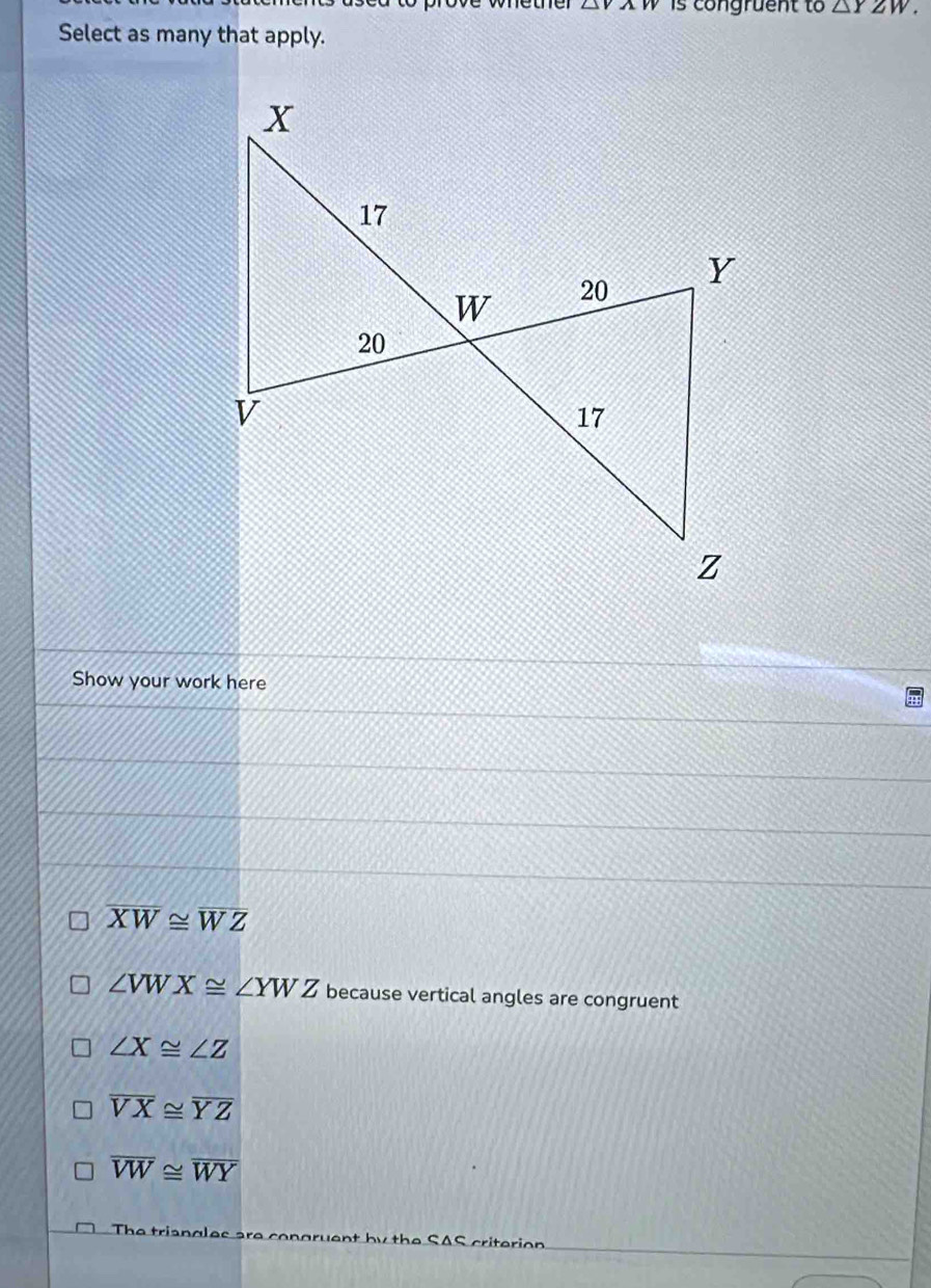 △ VAN is congruent to △ YZW. 
Select as many that apply.
Show your work here
overline XW≌ overline WZ
∠ VWX≌ ∠ YWZ because vertical angles are congruent
∠ X≌ ∠ Z
overline VX≌ overline YZ
overline VW≌ overline WY
The triang SAS criterion