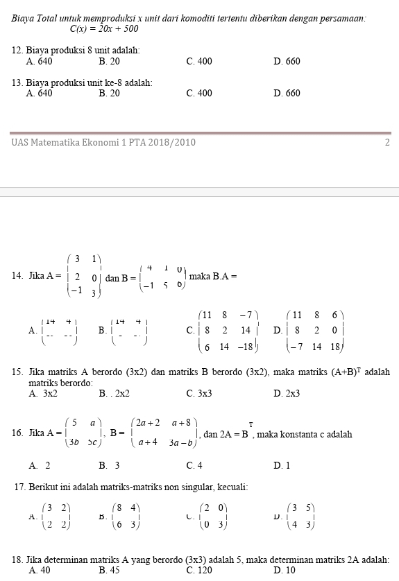 Biaya Total untuk memproduksi x unit dari komoditi tertentu diberikan dengan persamaan:
C(x)=20x+500
12. Biaya produksi 8 unit adalah:
A. 640 B. 20 C. 400 D. 660
13. Biaya produksi unit ke-8 adalah:
A. 640 B. 20 C. 400 D. 660
UAS Matematika Ekonomi 1 PTA 2018/2010 2
14. Jika A=beginpmatrix 3&1 2&0 -1&3endpmatrix dan B=beginpmatrix 4&1&0 -1&5&0endpmatrix maka B.A=
A. beginpmatrix 14&4 -&--endpmatrix B. beginbmatrix 14&4 -&-endbmatrix C. beginarrayl 118-7) 8214 614-18endarray D. beginpmatrix 11&8&6 8&2&0 -7&14&18endpmatrix
15. Jika matriks A berordo (3x2) dan matriks B berordo (3* 2) , maka matriks (A+B)^T adalah
matriks berordo:
A. 3* 2 B. . 2* 2 C. 3* 3 D. 2* 3
□ Tendpmatrix 
16. Jika A=beginpmatrix 5&a 3b&>cendpmatrix ,B=beginpmatrix 2a+2&a+8 a+4&3a-bendpmatrix , dan 2A=B , maka konstanta c adalah
A. 2 B. 3 C. 4 D. 1
17. Berikut ini adalah matriks-matriks non singular, kecuali:
A. beginpmatrix 3&2 1&2endpmatrix B. beginpmatrix 8&4 1&3endpmatrix beginpmatrix 2&0 0&3endpmatrix D. beginpmatrix 3&5 4&3endpmatrix
18. Jika determinan matriks A yang berordo (3* 3) adalah 5, maka determinan matriks 2A adalah:
A. 40 B. 45 C. 120 D. 10