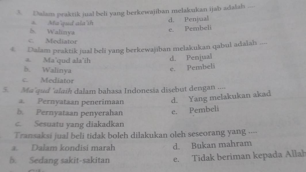 Dalam praktik jual beli yang berkewajiban melakukan ijab adalah ....
a. Ma'qud ala’ih d. Penjual
b Walinya
e. Pembeli
c. Mediator
4 Dalam praktik jual beli yang berkewajiban melakukan qabul adalah ....
Ma’qud ala’ih
d. Penjual
b. Walinya
e. Pembeli
c. Mediator
5. Ma qud "alaih dalam bahasa Indonesia disebut dengan ....
a. Pernyataan penerimaan
d. Yang melakukan akad
b. Pernyataan penyerahan
e. Pembeli
c. Sesuatu yang diakadkan
Transaksi jual beli tidak boleh dilakukan oleh seseorang yang ....
a. Dalam kondisi marah
d. Bukan mahram
b. Sedang sakit-sakitan
e. Tidak beriman kepada Allah