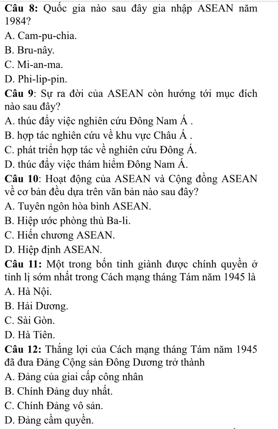 Quốc gia nào sau đây gia nhập ASEAN năm
1984?
A. Cam-pu-chia.
B. Bru-nây.
C. Mi-an-ma.
D. Phi-lip-pin.
Câu 9: Sự ra đời của ASEAN còn hướng tới mục đích
nào sau đây?
A. thúc đầy việc nghiên cứu Đông Nam Á .
B. hợp tác nghiên cứu về khu vực Châu Á .
C. phát triển hợp tác về nghiên cứu Đông Á.
D. thúc đầy việc thám hiểm Đông Nam Á.
Câu 10: Hoạt động của ASEAN và Cộng đồng ASEAN
về cơ bản đều dựa trên văn bản nào sau đây?
A. Tuyên ngôn hòa bình ASEAN.
B. Hiệp ước phòng thủ Ba-li.
C. Hiến chương ASEAN.
D. Hiệp định ASEAN.
Câu 11: Một trong bốn tỉnh giành được chính quyền ở
tinh lị sớm nhất trong Cách mạng tháng Tám năm 1945 là
A. Hà Nội.
B. Hải Dương.
C. Sài Gòn.
D. Hà Tiên.
Câu 12: Thắng lợi của Cách mạng tháng Tám năm 1945
đã đưa Đảng Cộng sản Đông Dương trở thành
A. Đảng của giai cấp công nhân
B. Chính Đảng duy nhất.
C. Chính Đảng vô sản.
D. Đảng cầm quyền.