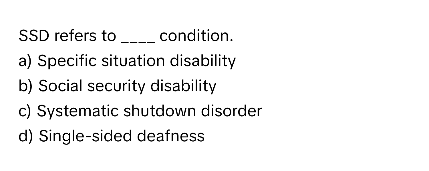 SSD refers to ____ condition.

a) Specific situation disability
b) Social security disability
c) Systematic shutdown disorder
d) Single-sided deafness