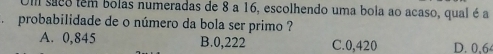 Ull suco tem bolas numeradas de 8 a 16, escolhendo uma bola ao acaso, qual é a
、 probabilidade de o número da bola ser primo ?
A. 0,845 B. 0,222 C. 0,420 D. 0,6