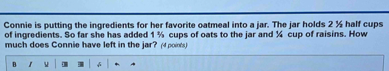 Connie is putting the ingredients for her favorite oatmeal into a jar. The jar holds 2 ½ half cups 
of ingredients. So far she has added 1 % cups of oats to the jar and ¼ cup of raisins. How 
much does Connie have left in the jar? (4 points) 
B I u √