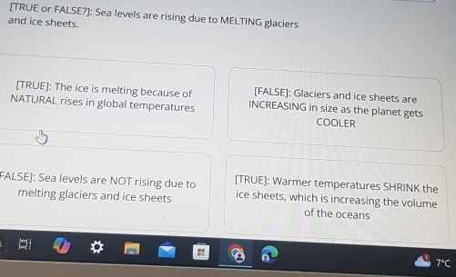 [TRUE or FALSE?]: Sea levels are rising due to MELTING glaciers 
and ice sheets. 
[TRUE]: The ice is melting because of [FALSE]: Glaciers and ice sheets are 
NATURAL rises in global temperatures INCREASING in size as the planet gets 
COOLER 
FALSE]: Sea levels are NOT rising due to [TRUE]: Warmer temperatures SHRINK the 
melting glaciers and ice sheets ice sheets, which is increasing the volume 
of the oceans