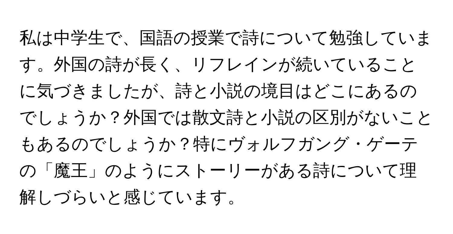 私は中学生で、国語の授業で詩について勉強しています。外国の詩が長く、リフレインが続いていることに気づきましたが、詩と小説の境目はどこにあるのでしょうか？外国では散文詩と小説の区別がないこともあるのでしょうか？特にヴォルフガング・ゲーテの「魔王」のようにストーリーがある詩について理解しづらいと感じています。