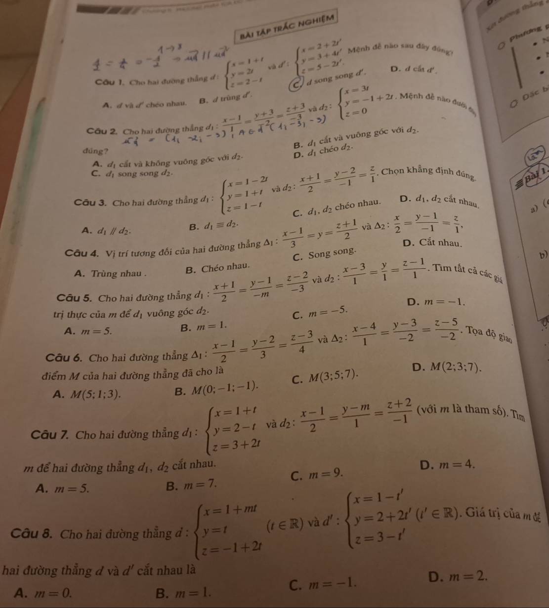 Xơ đờng thắng
Bài tập trÁc nghiệm
Phương
N
Câu 1. Cho hai đường thẳng đ : beginarrayl x=1+t y=2t z=2-tendarray. và d' : beginarrayl x=2+2t' y=3+4t' z=5-2t'.endarray. Mệnh đễ nào sau đây đng)
C d song song d'
D. d cắt d'.
A. đ và đ' chéo nhau. B. d trùng d.
Đặc b
và d2 : beginarrayl x=3t y=-1+2t z=0endarray.. Mệnh đề nào đướn t
Cầu 2. Cho hai đường thắng
B. đị cắt và vuông góc với d_2.
dúng?
A. đị cắt và không vuông gốc với d_2. D. d₁ chéo d₂.
la
C. d_1 song song d2.
a
Câu 3. Cho hai đường thẳng d_1:beginarrayl x=1-2t y=1+t z=1-tendarray. và d2 :  (x+1)/2 = (y-2)/-1 = z/1 . Chọn khẳng định đúng Bài 1
C. d_1,d_2 chéo nhau. D. d_1,d_2 cắt nhau, a) (
B. d_1equiv d_2.
A. d_1parallel d_2. D. Cắt nhau.
Câu 4. Vị trí tương đổi của hai đường thẳng Δị :  (x-1)/3 =y= (z+1)/2  và △ _2: x/2 = (y-1)/-1 = z/1 ,
A. Trùng nhau .
B. Chéo nhau. C. Song song.
b)
Câu 5. Cho hai đường thẳng d_1: (x+1)/2 = (y-1)/-m = (z-2)/-3  và d_2: (x-3)/1 = y/1 = (z-1)/1 . Tim tất cả các giá
D. m=-1.
trị thực của m để d_1 vuông góc d_2.
C. m=-5.
0
A. m=5.
B. m=1.
Câu 6. Cho hai đường thẳng △ _1:  (x-1)/2 = (y-2)/3 = (z-3)/4  và △ _2: (x-4)/1 = (y-3)/-2 = (z-5)/-2 . Tọa độ giao
điểm M của hai đường thẳng đã cho là D. M(2;3;7).
A. M(5;1;3).
B. M(0;-1;-1). C. M(3;5;7).
Câu 7. Cho hai đường thẳng d_1: beginarrayl x=1+t y=2-t z=3+2tendarray. và d2 :  (x-1)/2 = (y-m)/1 = (z+2)/-1  (với m là tham số). Tìm
D.
m để hai đường thẳng d_1 d_2 cắt nhau. m=4.
C. m=9.
A. m=5. B. m=7.
Câu 8. Cho hai đường thẳng đ : beginarrayl x=1+mt y=t z=-1+2tendarray. (t∈ R) v d':beginarrayl x=1-t' y=2+2t'(t'∈ R) z=3-t'endarray.. Giá trị của m đề
□ 
hai đường thẳng đ và d' cắt nhau là
D. m=2.
A. m=0. B. m=1.
C. m=-1.