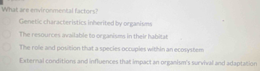 What are environmental factors?
Genetic characteristics inherited by organisms
The resources available to organisms in their habitat
The role and position that a species occupies within an ecosystem
External conditions and influences that impact an organism's survival and adaptation