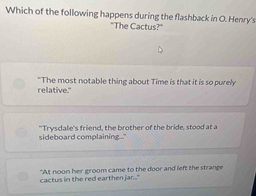 Which of the following happens during the flashback in O. Henry's 
"The Cactus?" 
"The most notable thing about Time is that it is so purely 
relative." 
"Trysdale's friend, the brother of the bride, stood at a 
sideboard complaining..." 
"At noon her groom came to the door and left the strange 
cactus in the red earthen jar..."