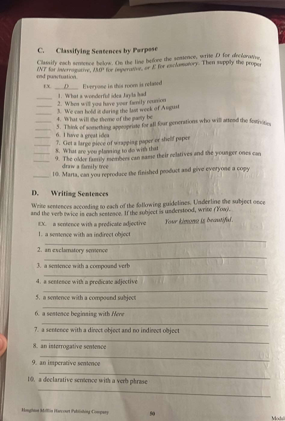 Classifying Sentences by Purpose 
Classify each sentence below. On the line before the sentence, write D for declarative, 
INT for interrogative, IMP for imperative, or E for exclamatory. Then supply the proper 
end punctuation. 
BX, _Everyone in this room is related 
_1. What a wonderful idea Jayla had 
2. When will you have your family reunion 
_3. We can hold it during the last week of August 
4. What will the theme of the party be 
__5. Think of something appropriate for all four generations who will attend the festivities 
6. I have a great idea 
__7. Get a large piece of wrapping paper or shelf paper 
8. What are you planning to do with that 
_9. The older family members can name their relatives and the younger ones can 
draw a family tree 
_10. Marta, can you reproduce the finished product and give everyone a copy 
D. Writing Sentences 
Write sentences according to each of the following guidelines. Underline the subject once 
and the verb twice in each sentence. If the subject is understood, write (You). 
EX. a sentence with a predicate adjective Your kimono is beautiful. 
_ 
1. a sentence with an indirect object 
_ 
2. an exclamatory sentence 
3. a sentence with a compound verb 
_ 
4. a sentence with a predicate adjective 
_ 
5. a sentence with a compound subject 
_ 
6. a sentence beginning with Here 
_ 
7. a sentence with a direct object and no indirect object 
_ 
8. an interrogative sentence 
_ 
9. an imperative sentence 
_ 
10. a declarative sentence with a verb phrase 
_ 
Houghton Mifflin Harcourt Publishing Company 50 
Modul