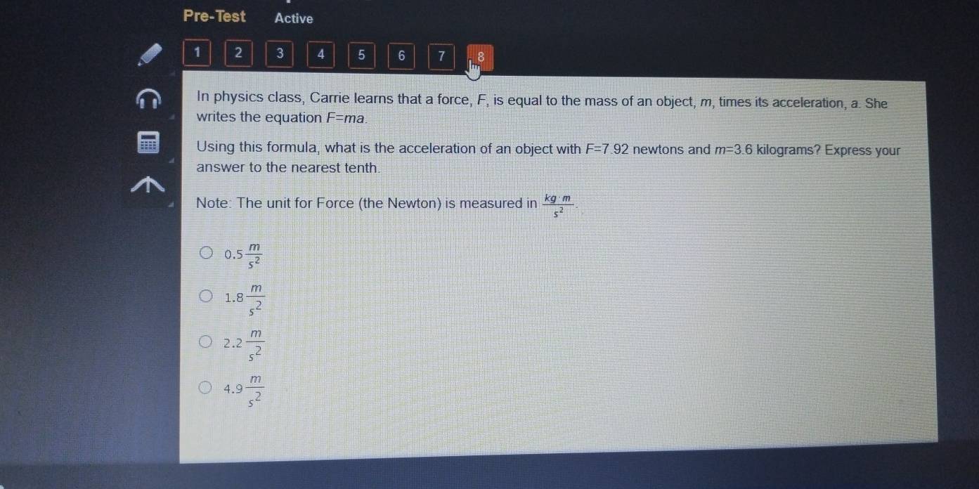 Pre-Test Active
1 2 3 4 5 6 7 8
In physics class, Carrie learns that a force, F, is equal to the mass of an object, m, times its acceleration, a. She
writes the equation F=ma. 
Using this formula, what is the acceleration of an object with F=7.92 newtons and m=3.6 kilograms? Express your
answer to the nearest tenth
Note: The unit for Force (the Newton) is measured in  kg· m/s^2 .
0.5 m/s^2 
1.8 m/s^2 
2.2 m/s^2 
4.9 m/s^2 