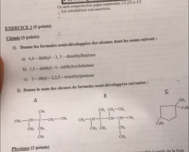 Ce sujet comporte trois pages numérotées 1/3,2/3 et 3/3.
Les calculatrices sont autorisées.
EXERCICE 1 (5 points)
Chimic (3 points)
1) · Donne les formules semi-développées des alcanes dont les noms suivent :
a) 4,4 - diéthyl - 3, 5 - diméthylheptane
b) 1,3 - diéthyl −1- méthylcyclobutane
e) 3 - éthyl - 2,2,3 - trimethylpentane
2) Donne le nom des alcanes de formules semi-développées suivantes :
C
B
CH
C₃H,
C₂Hs
Physique (2 points)
e   p artir  de la  list