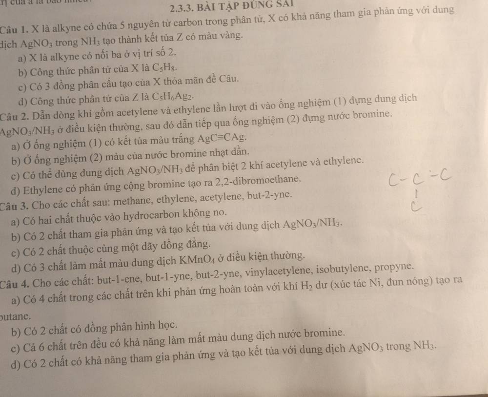 cua a la bão
2.3.3. bài tập đúng Sải
Câu 1. X là alkyne có chứa 5 nguyên tử carbon trong phân tử, X có khả năng tham gia phản ứng với dung
dịch AgNO_3 trong NH_3 tạo thành kết tủa Z có màu vàng.
a) X là alkyne có nối ba ở vị trí số 2.
b) Công thức phân tử của X là C_5H_8.
c) Có 3 đồng phân cấu tạo của X thỏa mãn đề Câu.
d) Công thức phân tử của Z là ( C_5H_6Ag_2
Cầu 2. Dẫn dòng khí gồm acetylene và ethylene lần lượt đi vào ống nghiệm (1) đựng dung dịch
AgNO_3/NH_3 ở điều kiện thường, sau đó dẫn tiếp qua ống nghiệm (2) đựng nước bromine.
a) Ở ống nghiệm (1) có kết tủa màu trắng AgCequiv CAg.
b) Ở ống nghiệm (2) màu của nước bromine nhạt dần.
c) Có thể dùng dung dịch AgNO_3/NH_3 để phân biệt 2 khí acetylene và ethylene.
d) Ethylene có phản ứng cộng bromine tạo ra 2,2-dibromoethane.
Câu 3. Cho các chất sau: methane, ethylene, acetylene, but-2-yne.
a) Có hai chất thuộc vào hydrocarbon không no.
b) Có 2 chất tham gia phản ứng và tạo kết tủa với dung dịch AgNO_3/NH_3.
c) Có 2 chất thuộc cùng một dãy đồng đẳng.
d) Có 3 chất làm mất màu dung dịch KMnO_4 ở điều kiện thường.
Câu 4. Cho các chất: but-1-ene, but-1-yne, but-2-yne, vinylacetylene, isobutylene, propyne.
a) Có 4 chất trong các chất trên khi phản ứng hoàn toàn với khí H_2 dư (xúc tác Ni, đun nóng) tạo ra
butane.
b) Có 2 chất có đồng phân hình học.
c) Cả 6 chất trên đều có khả năng làm mất màu dung dịch nước bromine.
d) Có 2 chất có khả năng tham gia phản ứng và tạo kết tủa với dung dịch AgNO_3 trong NH_3.