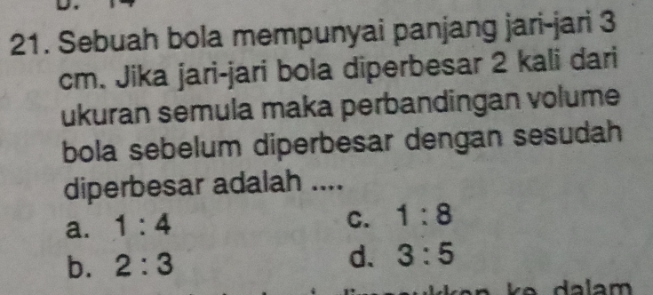 Sebuah bola mempunyai panjang jari-jari 3
cm. Jika jari-jari bola diperbesar 2 kali dari
ukuran semula maka perbandingan volume
bola sebelum diperbesar dengan sesudah
diperbesar adalah ....
a. 1:4
C. 1:8
b. 2:3 d. 3:5