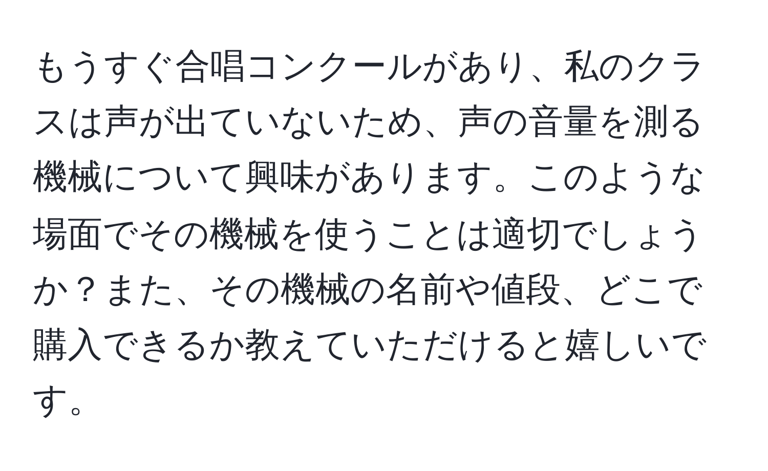 もうすぐ合唱コンクールがあり、私のクラスは声が出ていないため、声の音量を測る機械について興味があります。このような場面でその機械を使うことは適切でしょうか？また、その機械の名前や値段、どこで購入できるか教えていただけると嬉しいです。