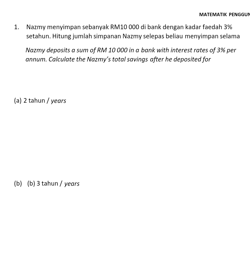 MATEMATIK PENGGUN
1. Nazmy menyimpan sebanyak RM10 000 di bank dengan kadar faedah 3%
setahun. Hitung jumlah simpanan Nazmy selepas beliau menyimpan selama
Nazmy deposits a sum of RM 10 000 in a bank with interest rates of 3% per
annum. Calculate the Nazmy’s total savings after he deposited for
(a) 2 tahun / years
(b) (b) 3 tahun / years