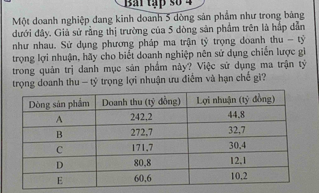 Bai tập số 4 
Một doanh nghiệp đang kinh doanh 5 dòng sản phẩm như trong bảng 
đưới đây. Giả sử rằng thị trường của 5 dòng sản phầm trên là hấp dẫn 
như nhau. Sử dụng phương pháp ma trận tỷ trọng doanh thu - tỷ 
trọng lợi nhuận, hãy cho biết doanh nghiệp nên sử dụng chiến lược gì 
trong quản trị danh mục sản phẩm này? Việc sử dụng ma trận tỷ 
trọng doanh thu - tỷ trọng lợi nhuận ưu điểm và hạn chế gì?