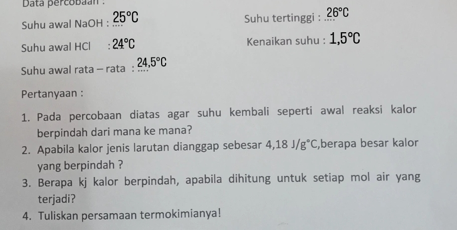 Data percobaán : 
Suhu awal NaOH : 25°C Suhu tertinggi : 26°C
Suhu awal HCl : 24°C Kenaikan suhu : 1,5°C
Suhu awal rata - rata : 24, 5°C
Pertanyaan : 
1. Pada percobaan diatas agar suhu kembali seperti awal reaksi kalor 
berpindah dari mana ke mana? 
2. Apabila kalor jenis larutan dianggap sebesar 4,18J/g°C ,berapa besar kalor 
yang berpindah ? 
3. Berapa kj kalor berpindah, apabila dihitung untuk setiap mol air yang 
terjadi? 
4. Tuliskan persamaan termokimianya!