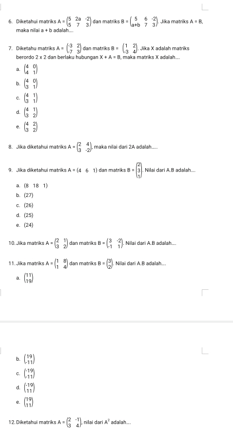 Diketahui matriks A=beginpmatrix 5&2a&-2 5&7&3endpmatrix dan matriks B=beginpmatrix 5&6&-2 a+b&7&3endpmatrix . Jika matriks A=B,
maka ŋilai a+b adalah....
7. Diketahu matriks A=beginpmatrix -3&2 -7&3endpmatrix dan matriks B=beginpmatrix 1&2 -3&4endpmatrix. Jika X adalah matriks
berordo 2* 2 dan berlaku hubungan X+A=B , maka matriks X adalah....
a. beginpmatrix 4&0 4&1endpmatrix
b. beginpmatrix 4&0 3&1endpmatrix
C. beginpmatrix 4&1 3&1endpmatrix
d. beginpmatrix 4&1 3&2endpmatrix
e. beginpmatrix 4&2 3&2endpmatrix
8. Jika diketahui matriks A=beginpmatrix 2&4 3&-2endpmatrix maka nilai dari 2A adalah.....
9. Jika diketahui matriks A=(461) dan matriks B=beginpmatrix 2 3 1endpmatrix . Nilai dari A.B adalah....
a. (8181)
b. (27)
C. (26)
d. (25)
e. (24)
10. Jika matriks A=beginpmatrix 2&1 3&2endpmatrix dan matriks B=beginpmatrix 3&-2 -1&1endpmatrix . Nilai dari A.B adalah....
11. Jika matriks A=beginpmatrix 1&8 1&4endpmatrix dan matriks B=beginpmatrix 3 2endpmatrix Nilai dari A.B adalah....
a. beginpmatrix 11 19endpmatrix
b. beginpmatrix 19 -11endpmatrix
C. beginpmatrix -19 -11endpmatrix
d. beginpmatrix -19 11endpmatrix
e. beginpmatrix 19 11endpmatrix
12. Diketahui matriks A=beginpmatrix 2&-1 3&4endpmatrix nilai daɾi A^2 adalah....